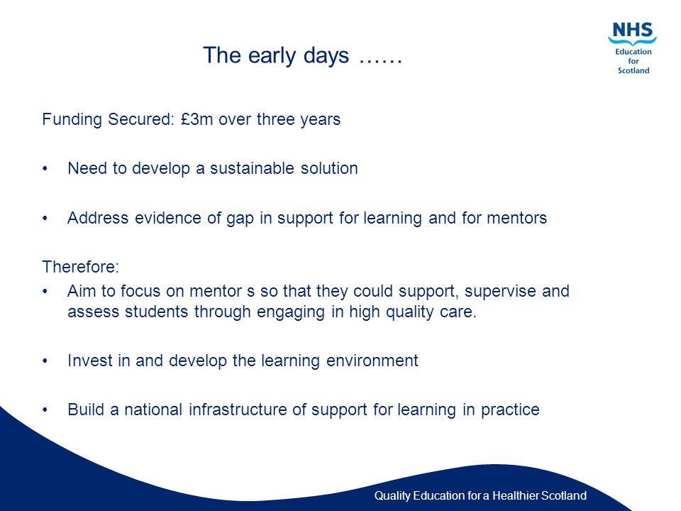 Quality Education for a Healthier Scotland The early days …… Funding Secured: £3m over three years Need to develop a sustainable solution Address evidence of gap in support for learning and for mentors Therefore: Aim to focus on mentor s so that they could support, supervise and assess students through engaging in high quality care.