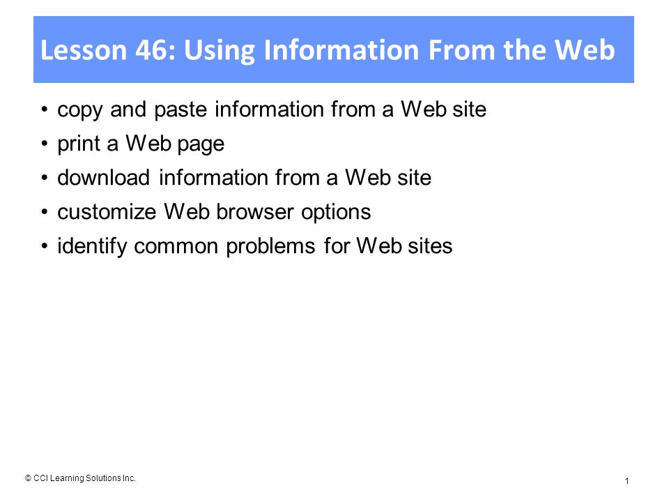 Lesson 46: Using Information From the Web copy and paste information from a Web site print a Web page download information from a Web site customize Web browser options identify common problems for Web sites © CCI Learning Solutions Inc.