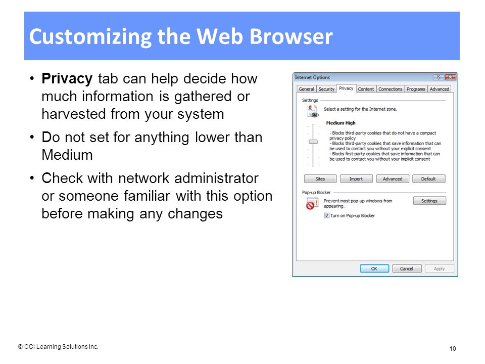 Customizing the Web Browser Privacy tab can help decide how much information is gathered or harvested from your system Do not set for anything lower than Medium Check with network administrator or someone familiar with this option before making any changes © CCI Learning Solutions Inc.