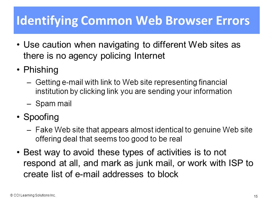 Identifying Common Web Browser Errors Use caution when navigating to different Web sites as there is no agency policing Internet Phishing –Getting  with link to Web site representing financial institution by clicking link you are sending your information –Spam mail Spoofing –Fake Web site that appears almost identical to genuine Web site offering deal that seems too good to be real Best way to avoid these types of activities is to not respond at all, and mark as junk mail, or work with ISP to create list of  addresses to block © CCI Learning Solutions Inc.