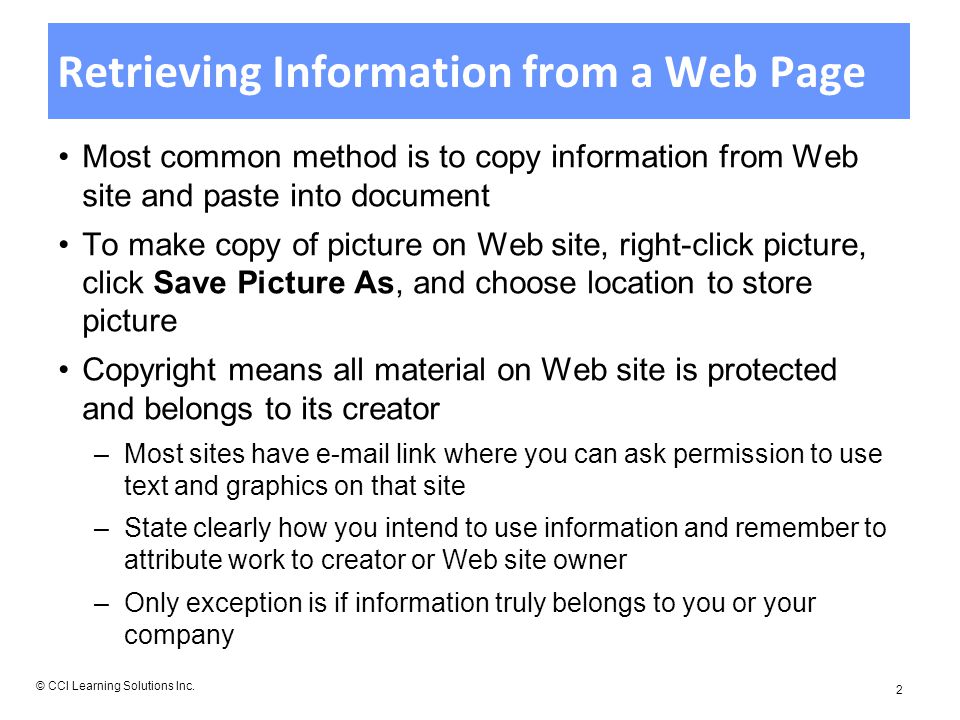 Retrieving Information from a Web Page Most common method is to copy information from Web site and paste into document To make copy of picture on Web site, right-click picture, click Save Picture As, and choose location to store picture Copyright means all material on Web site is protected and belongs to its creator –Most sites have  link where you can ask permission to use text and graphics on that site –State clearly how you intend to use information and remember to attribute work to creator or Web site owner –Only exception is if information truly belongs to you or your company © CCI Learning Solutions Inc.