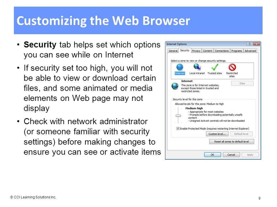 Customizing the Web Browser Security tab helps set which options you can see while on Internet If security set too high, you will not be able to view or download certain files, and some animated or media elements on Web page may not display Check with network administrator (or someone familiar with security settings) before making changes to ensure you can see or activate items © CCI Learning Solutions Inc.