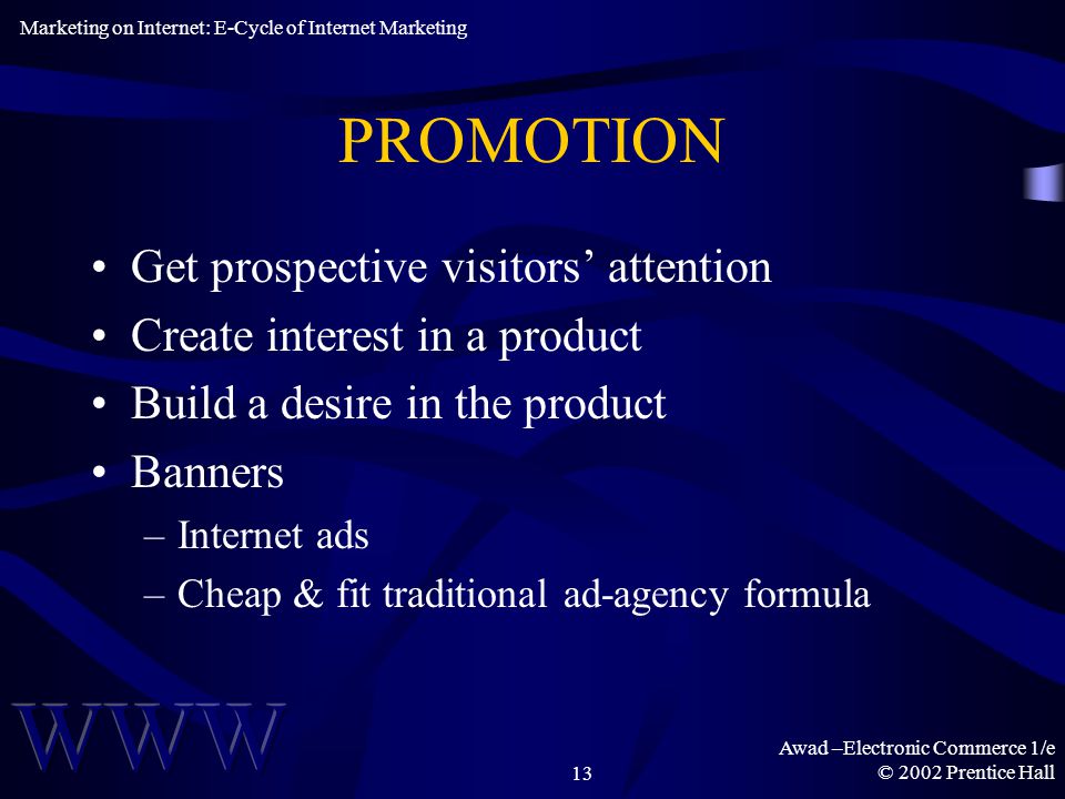 Awad –Electronic Commerce 1/e © 2002 Prentice Hall13 PROMOTION Get prospective visitors’ attention Create interest in a product Build a desire in the product Banners –Internet ads –Cheap & fit traditional ad-agency formula Marketing on Internet: E-Cycle of Internet Marketing