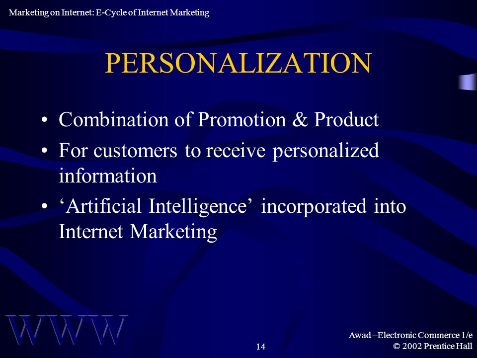 Awad –Electronic Commerce 1/e © 2002 Prentice Hall14 PERSONALIZATION Combination of Promotion & Product For customers to receive personalized information ‘Artificial Intelligence’ incorporated into Internet Marketing Marketing on Internet: E-Cycle of Internet Marketing