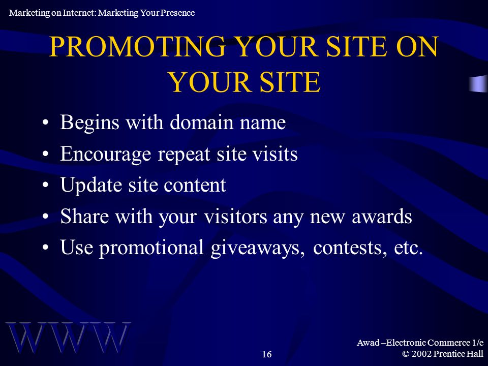Awad –Electronic Commerce 1/e © 2002 Prentice Hall16 PROMOTING YOUR SITE ON YOUR SITE Begins with domain name Encourage repeat site visits Update site content Share with your visitors any new awards Use promotional giveaways, contests, etc.