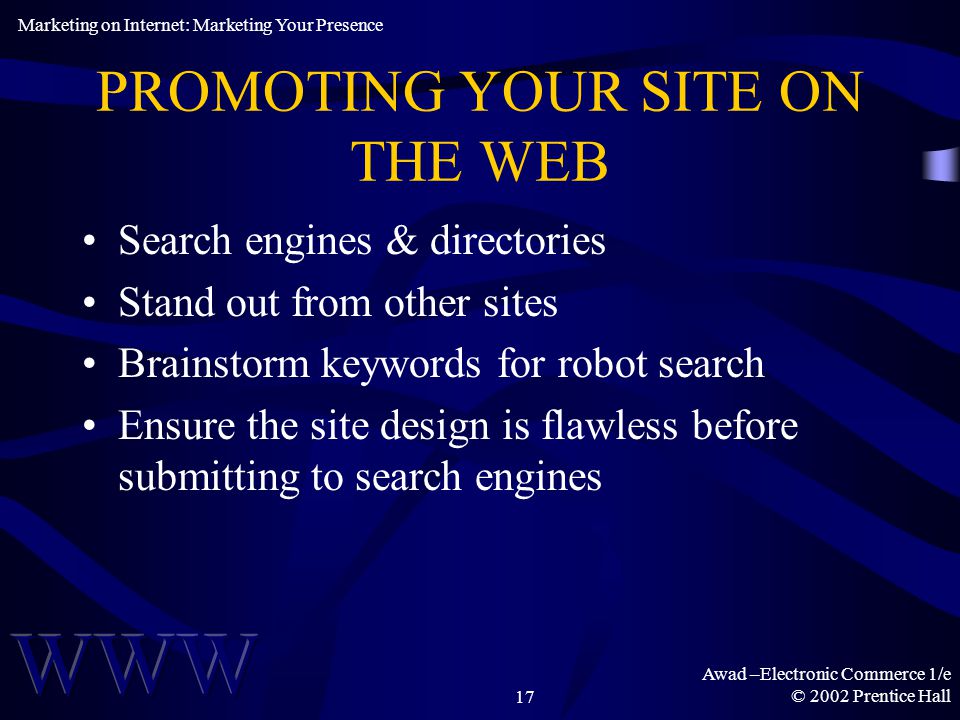 Awad –Electronic Commerce 1/e © 2002 Prentice Hall17 PROMOTING YOUR SITE ON THE WEB Search engines & directories Stand out from other sites Brainstorm keywords for robot search Ensure the site design is flawless before submitting to search engines Marketing on Internet: Marketing Your Presence