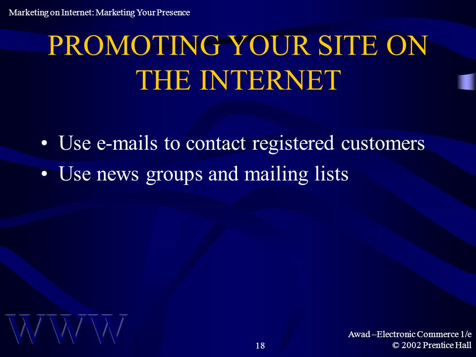 Awad –Electronic Commerce 1/e © 2002 Prentice Hall18 PROMOTING YOUR SITE ON THE INTERNET Use  s to contact registered customers Use news groups and mailing lists Marketing on Internet: Marketing Your Presence