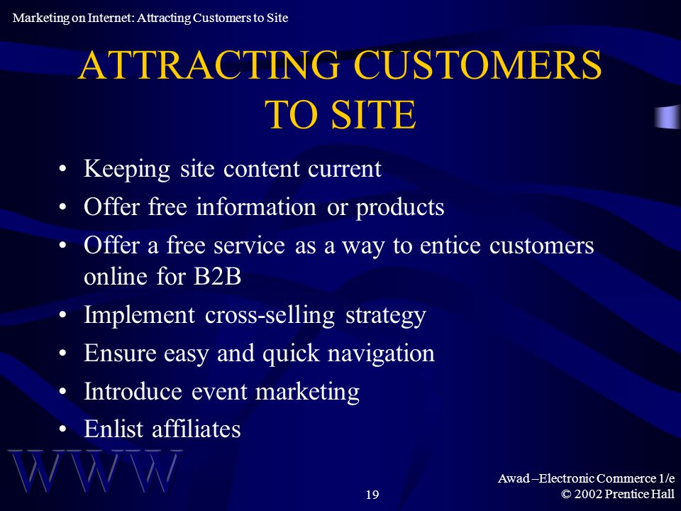 Awad –Electronic Commerce 1/e © 2002 Prentice Hall19 ATTRACTING CUSTOMERS TO SITE Keeping site content current Offer free information or products Offer a free service as a way to entice customers online for B2B Implement cross-selling strategy Ensure easy and quick navigation Introduce event marketing Enlist affiliates Marketing on Internet: Attracting Customers to Site