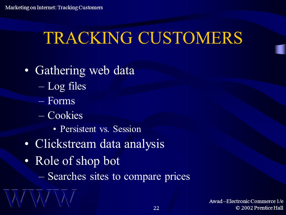 Awad –Electronic Commerce 1/e © 2002 Prentice Hall22 TRACKING CUSTOMERS Gathering web data –Log files –Forms –Cookies Persistent vs.
