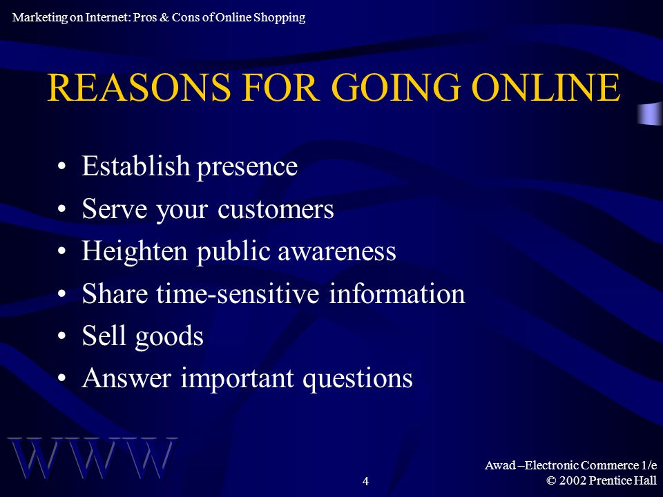 Awad –Electronic Commerce 1/e © 2002 Prentice Hall4 REASONS FOR GOING ONLINE Establish presence Serve your customers Heighten public awareness Share time-sensitive information Sell goods Answer important questions Marketing on Internet: Pros & Cons of Online Shopping