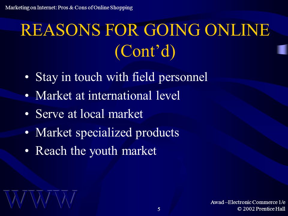 Awad –Electronic Commerce 1/e © 2002 Prentice Hall5 REASONS FOR GOING ONLINE (Cont’d) Stay in touch with field personnel Market at international level Serve at local market Market specialized products Reach the youth market Marketing on Internet: Pros & Cons of Online Shopping