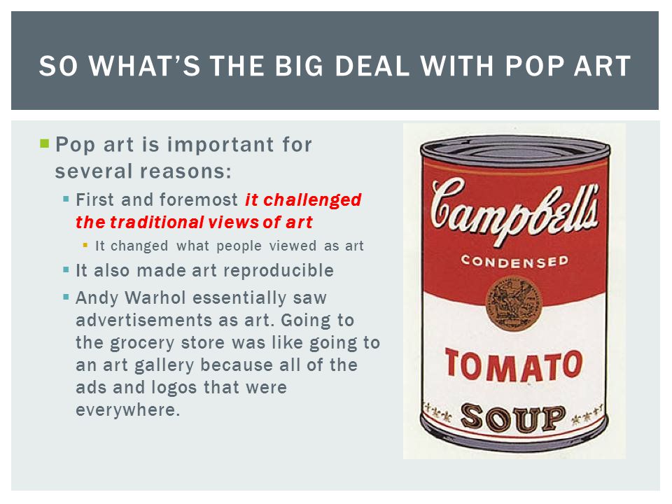  Pop art is important for several reasons:  First and foremost it challenged the traditional views of art  It changed what people viewed as art  It also made art reproducible  Andy Warhol essentially saw advertisements as art.