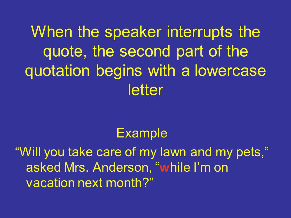 When the speaker interrupts the quote, the second part of the quotation begins with a lowercase letter Example Will you take care of my lawn and my pets, asked Mrs.