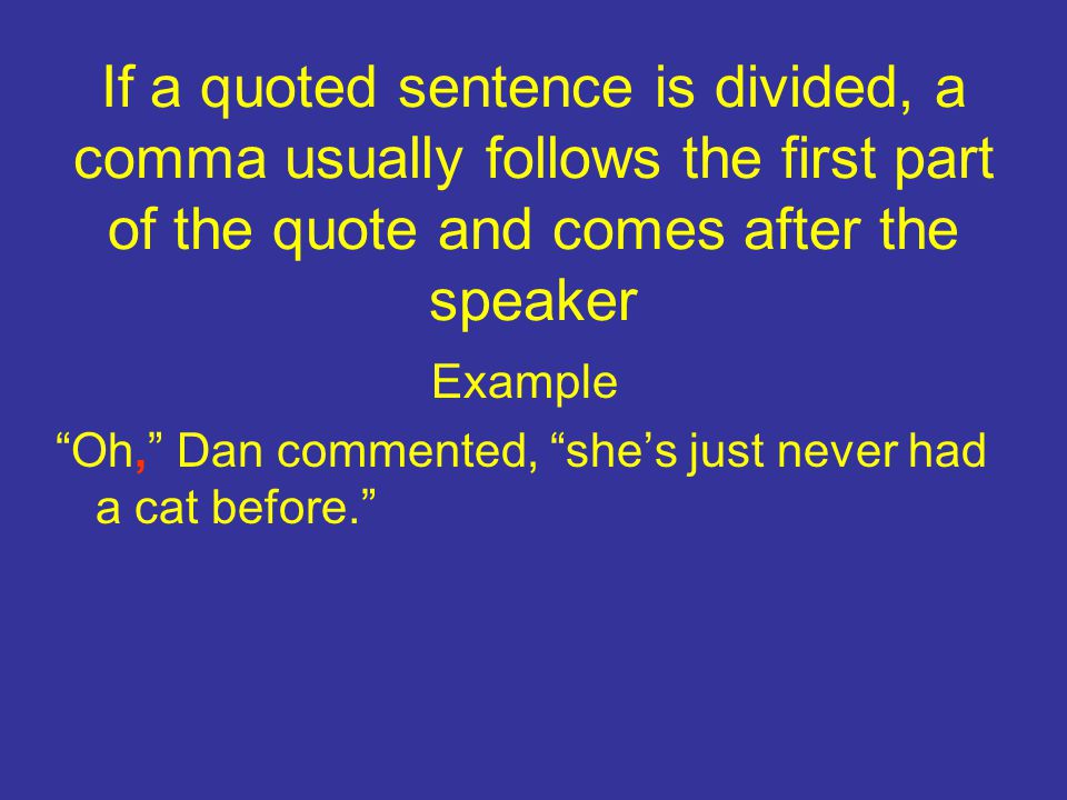 If a quoted sentence is divided, a comma usually follows the first part of the quote and comes after the speaker Example Oh, Dan commented, she’s just never had a cat before.