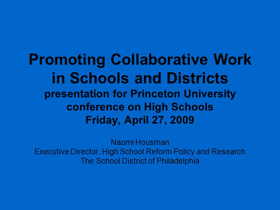 Promoting Collaborative Work in Schools and Districts presentation for Princeton University conference on High Schools Friday, April 27, 2009 Naomi Housman Executive Director, High School Reform Policy and Research The School District of Philadelphia