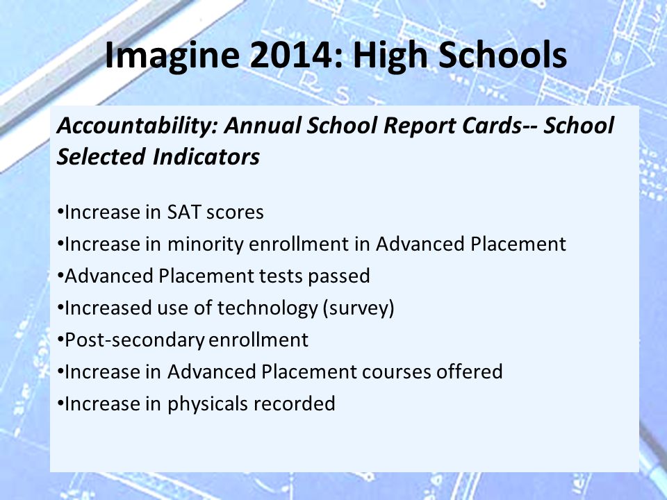 Imagine 2014: High Schools Accountability: Annual School Report Cards-- School Selected Indicators Increase in SAT scores Increase in minority enrollment in Advanced Placement Advanced Placement tests passed Increased use of technology (survey) Post-secondary enrollment Increase in Advanced Placement courses offered Increase in physicals recorded