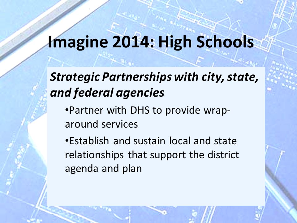Imagine 2014: High Schools Strategic Partnerships with city, state, and federal agencies Partner with DHS to provide wrap- around services Establish and sustain local and state relationships that support the district agenda and plan