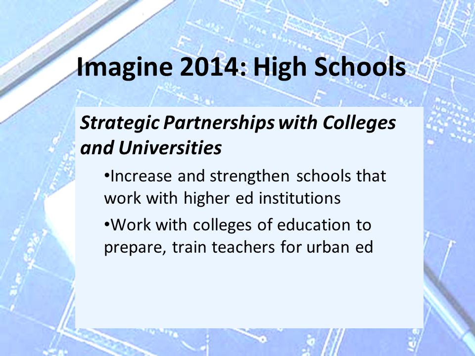 Imagine 2014: High Schools Strategic Partnerships with Colleges and Universities Increase and strengthen schools that work with higher ed institutions Work with colleges of education to prepare, train teachers for urban ed