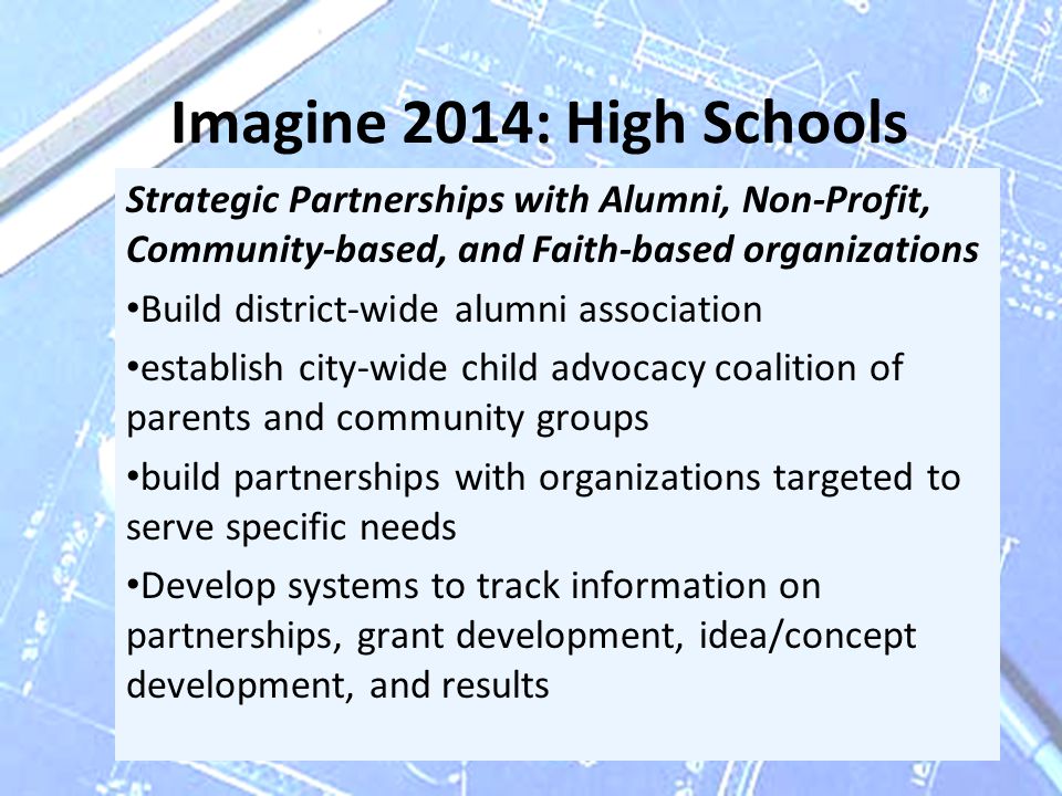 Imagine 2014: High Schools Strategic Partnerships with Alumni, Non-Profit, Community-based, and Faith-based organizations Build district-wide alumni association establish city-wide child advocacy coalition of parents and community groups build partnerships with organizations targeted to serve specific needs Develop systems to track information on partnerships, grant development, idea/concept development, and results