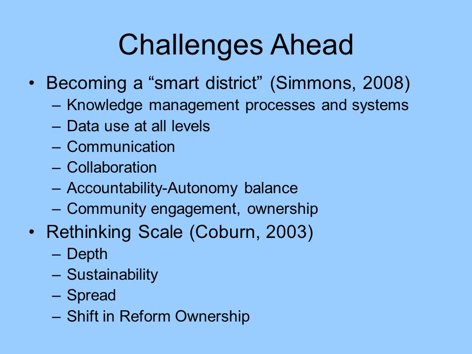 Challenges Ahead Becoming a smart district (Simmons, 2008) –Knowledge management processes and systems –Data use at all levels –Communication –Collaboration –Accountability-Autonomy balance –Community engagement, ownership Rethinking Scale (Coburn, 2003) –Depth –Sustainability –Spread –Shift in Reform Ownership