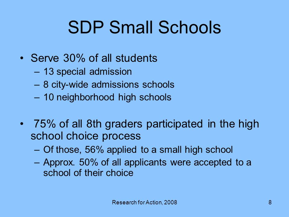 Research for Action, SDP Small Schools Serve 30% of all students –13 special admission –8 city-wide admissions schools –10 neighborhood high schools 75% of all 8th graders participated in the high school choice process –Of those, 56% applied to a small high school –Approx.