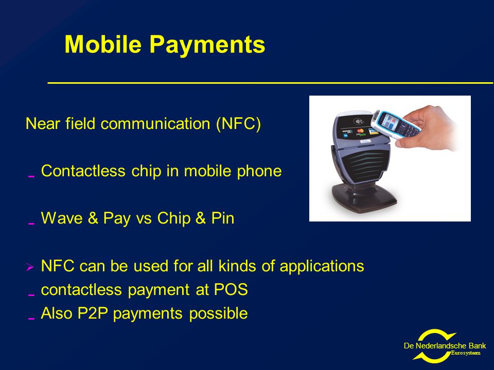 De Nederlandsche Bank Eurosysteem Mobile Payments Near field communication (NFC)  Contactless chip in mobile phone  Wave & Pay vs Chip & Pin  NFC can be used for all kinds of applications  contactless payment at POS  Also P2P payments possible