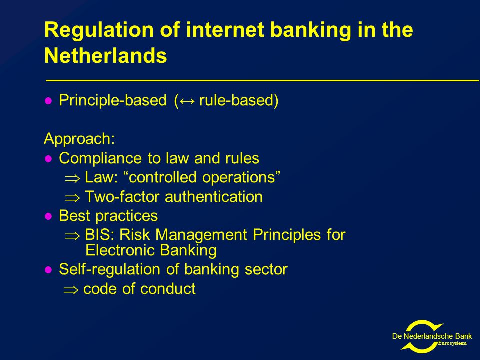 De Nederlandsche Bank Eurosysteem Regulation of internet banking in the Netherlands Principle-based (↔ rule-based) Approach: Compliance to law and rules  Law: controlled operations  Two-factor authentication Best practices  BIS: Risk Management Principles for Electronic Banking Self-regulation of banking sector  code of conduct