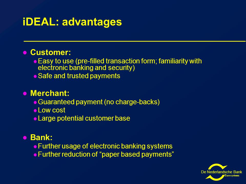 De Nederlandsche Bank Eurosysteem iDEAL: advantages Customer: Easy to use (pre-filled transaction form; familiarity with electronic banking and security) Safe and trusted payments Merchant: Guaranteed payment (no charge-backs) Low cost Large potential customer base Bank: Further usage of electronic banking systems Further reduction of paper based payments