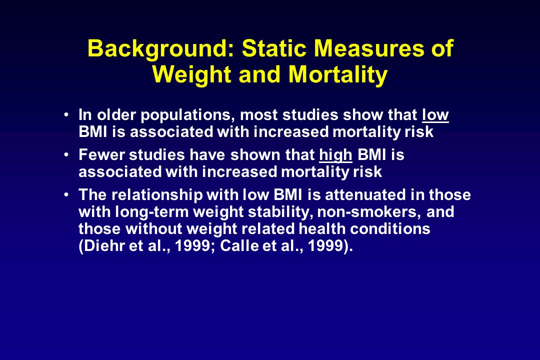 Background: Static Measures of Weight and Mortality In older populations, most studies show that low BMI is associated with increased mortality risk Fewer studies have shown that high BMI is associated with increased mortality risk The relationship with low BMI is attenuated in those with long-term weight stability, non-smokers, and those without weight related health conditions (Diehr et al., 1999; Calle et al., 1999).