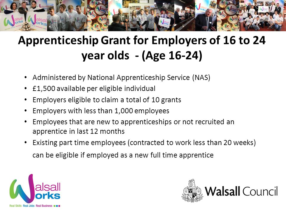 Apprenticeship Grant for Employers of 16 to 24 year olds - (Age 16-24) Administered by National Apprenticeship Service (NAS) £1,500 available per eligible individual Employers eligible to claim a total of 10 grants Employers with less than 1,000 employees Employees that are new to apprenticeships or not recruited an apprentice in last 12 months Existing part time employees (contracted to work less than 20 weeks) can be eligible if employed as a new full time apprentice