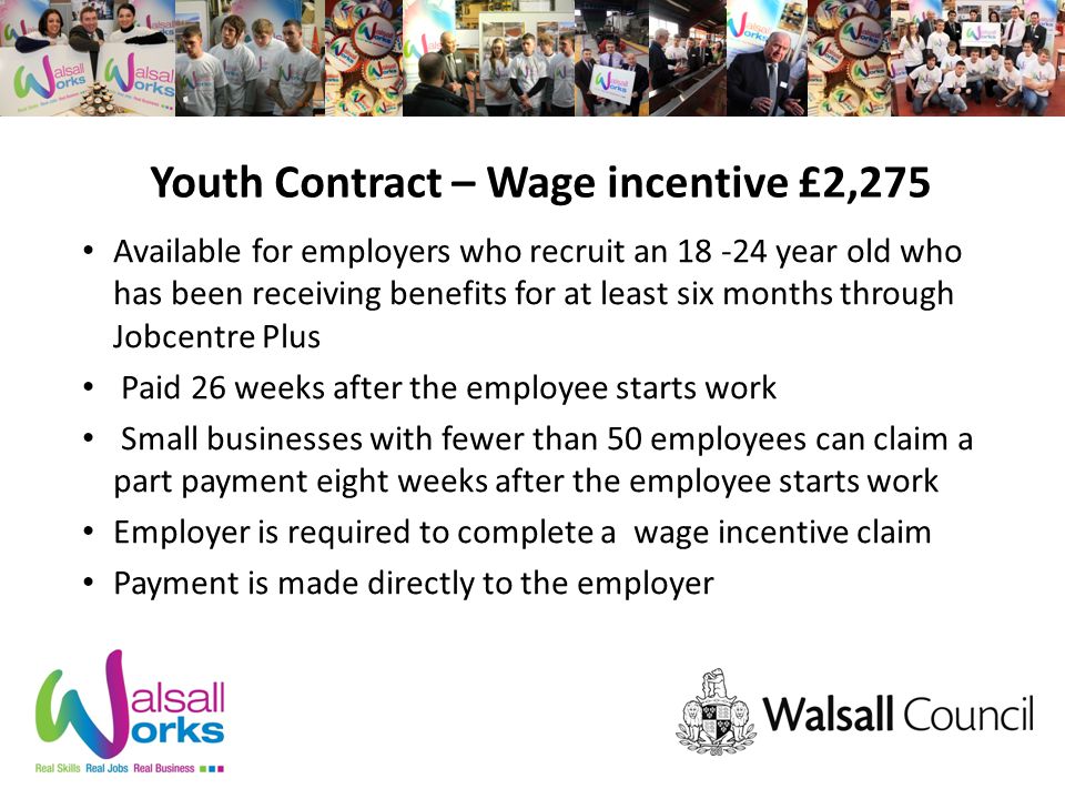 Youth Contract – Wage incentive £2,275 Available for employers who recruit an year old who has been receiving benefits for at least six months through Jobcentre Plus Paid 26 weeks after the employee starts work Small businesses with fewer than 50 employees can claim a part payment eight weeks after the employee starts work Employer is required to complete a wage incentive claim Payment is made directly to the employer
