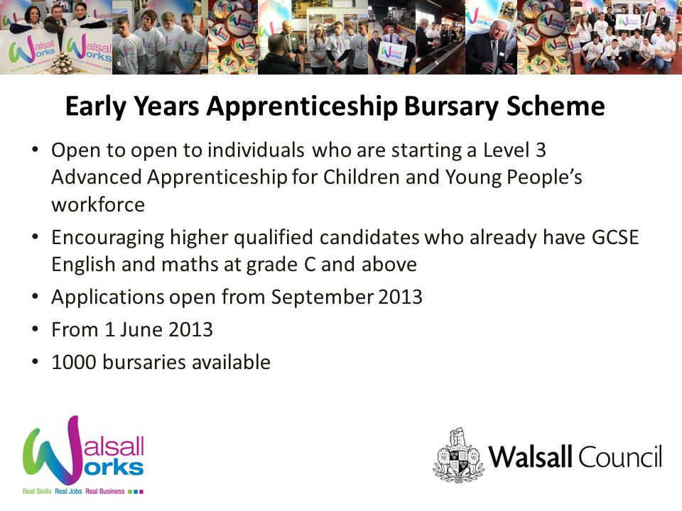Early Years Apprenticeship Bursary Scheme Open to open to individuals who are starting a Level 3 Advanced Apprenticeship for Children and Young People’s workforce Encouraging higher qualified candidates who already have GCSE English and maths at grade C and above Applications open from September 2013 From 1 June bursaries available