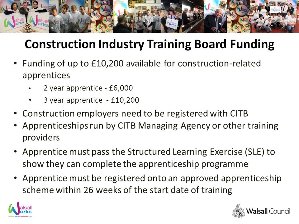 Construction Industry Training Board Funding Funding of up to £10,200 available for construction-related apprentices 2 year apprentice - £6,000 3 year apprentice - £10,200 Construction employers need to be registered with CITB Apprenticeships run by CITB Managing Agency or other training providers Apprentice must pass the Structured Learning Exercise (SLE) to show they can complete the apprenticeship programme Apprentice must be registered onto an approved apprenticeship scheme within 26 weeks of the start date of training