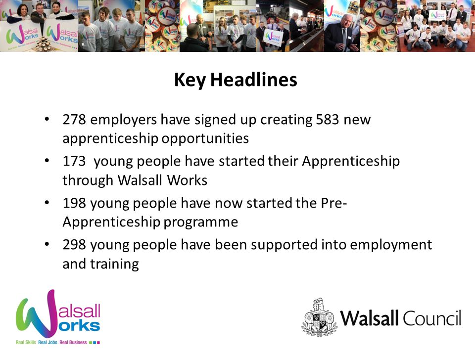 Key Headlines 278 employers have signed up creating 583 new apprenticeship opportunities 173 young people have started their Apprenticeship through Walsall Works 198 young people have now started the Pre- Apprenticeship programme 298 young people have been supported into employment and training