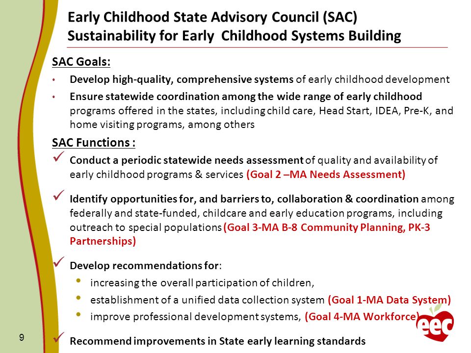 Early Childhood State Advisory Council (SAC) Sustainability for Early Childhood Systems Building SAC Goals: Develop high-quality, comprehensive systems of early childhood development Ensure statewide coordination among the wide range of early childhood programs offered in the states, including child care, Head Start, IDEA, Pre-K, and home visiting programs, among others SAC Functions : Conduct a periodic statewide needs assessment of quality and availability of early childhood programs & services (Goal 2 –MA Needs Assessment) Identify opportunities for, and barriers to, collaboration & coordination among federally and state-funded, childcare and early education programs, including outreach to special populations (Goal 3-MA B-8 Community Planning, PK-3 Partnerships) Develop recommendations for: increasing the overall participation of children, establishment of a unified data collection system (Goal 1-MA Data System) improve professional development systems, (Goal 4-MA Workforce) Recommend improvements in State early learning standards 9