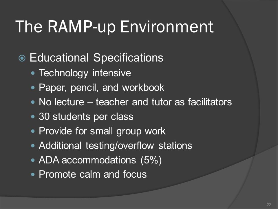 The RAMP-up Environment  Educational Specifications Technology intensive Paper, pencil, and workbook No lecture – teacher and tutor as facilitators 30 students per class Provide for small group work Additional testing/overflow stations ADA accommodations (5%) Promote calm and focus 22