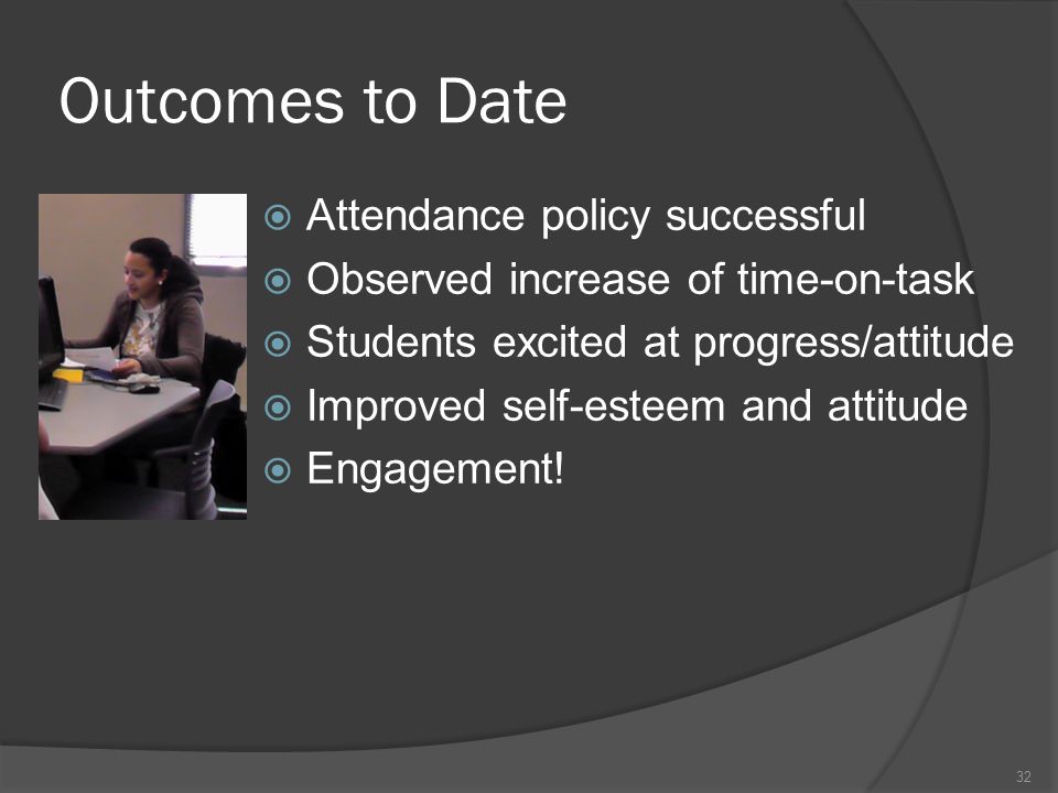 Outcomes to Date  Attendance policy successful  Observed increase of time-on-task  Students excited at progress/attitude  Improved self-esteem and attitude  Engagement.