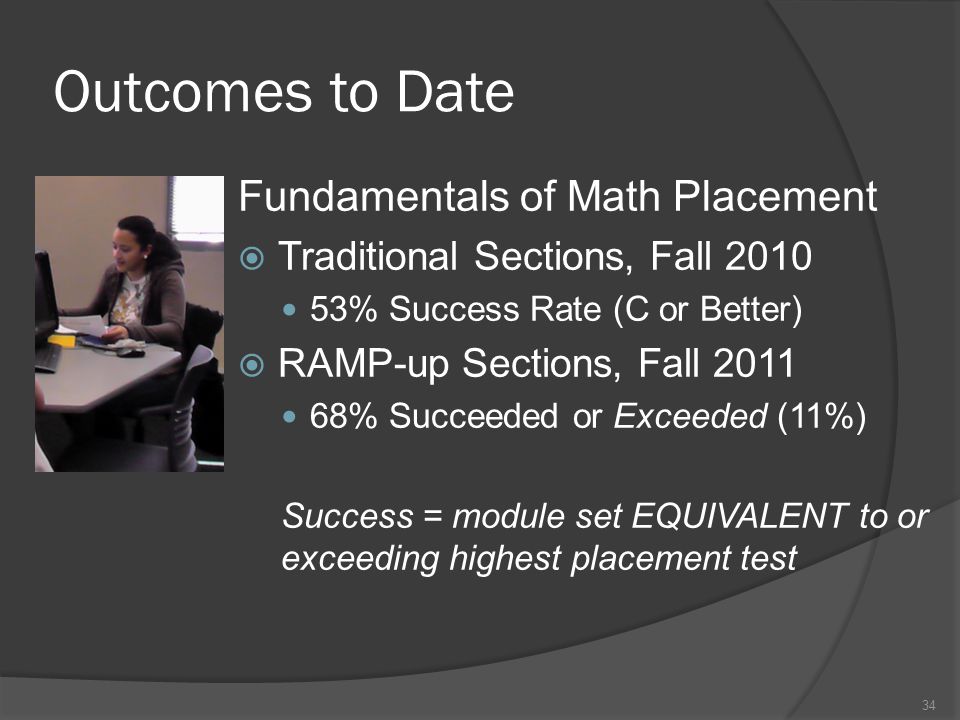 Outcomes to Date Fundamentals of Math Placement  Traditional Sections, Fall % Success Rate (C or Better)  RAMP-up Sections, Fall % Succeeded or Exceeded (11%) Success = module set EQUIVALENT to or exceeding highest placement test 34