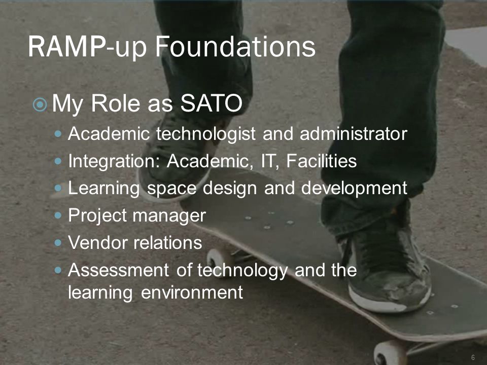RAMP-up Foundations 6  My Role as SATO Academic technologist and administrator Integration: Academic, IT, Facilities Learning space design and development Project manager Vendor relations Assessment of technology and the learning environment