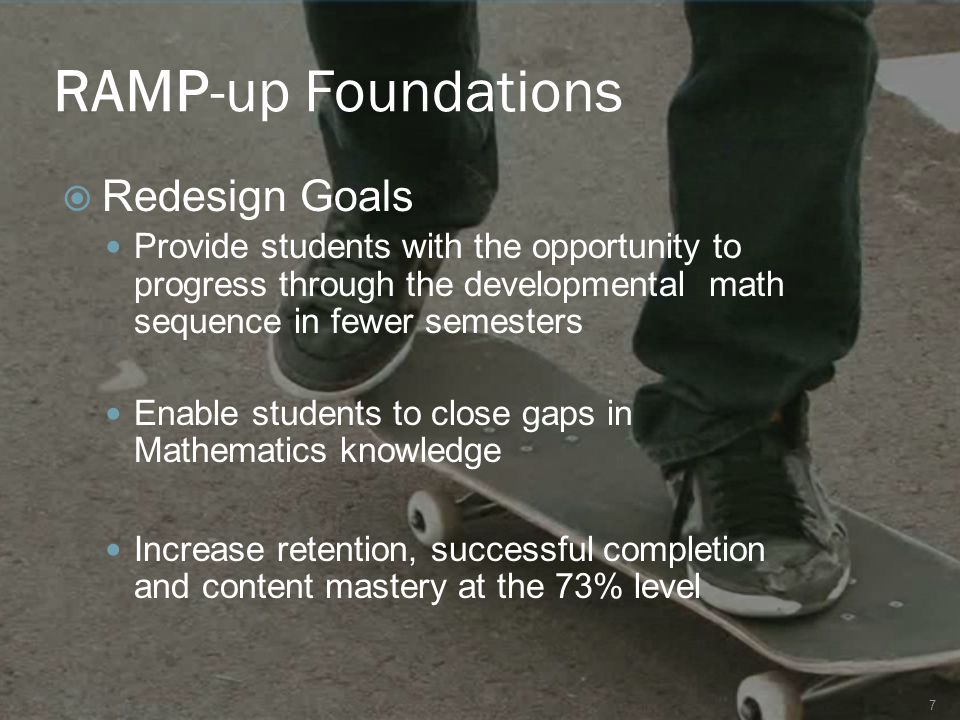 RAMP-up Foundations  Redesign Goals Provide students with the opportunity to progress through the developmental math sequence in fewer semesters Enable students to close gaps in Mathematics knowledge Increase retention, successful completion and content mastery at the 73% level 7