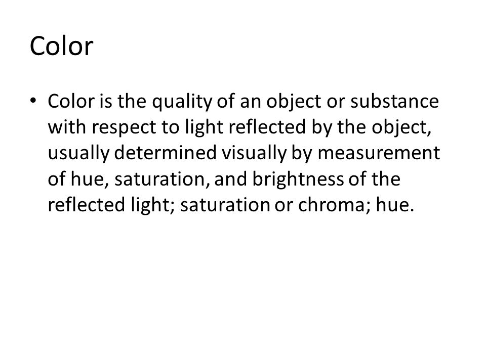 Color Color is the quality of an object or substance with respect to light reflected by the object, usually determined visually by measurement of hue, saturation, and brightness of the reflected light; saturation or chroma; hue.