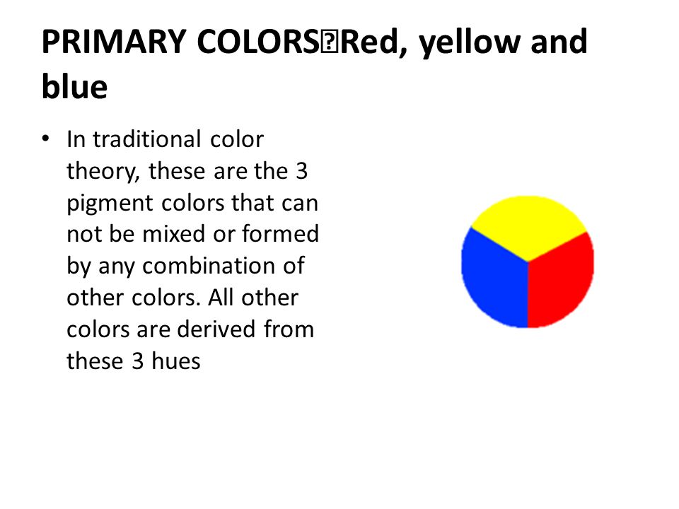 PRIMARY COLORS Red, yellow and blue In traditional color theory, these are the 3 pigment colors that can not be mixed or formed by any combination of other colors.