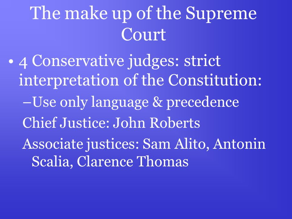 The make up of the Supreme Court 4 Conservative judges: strict interpretation of the Constitution: –Use only language & precedence Chief Justice: John Roberts Associate justices: Sam Alito, Antonin Scalia, Clarence Thomas