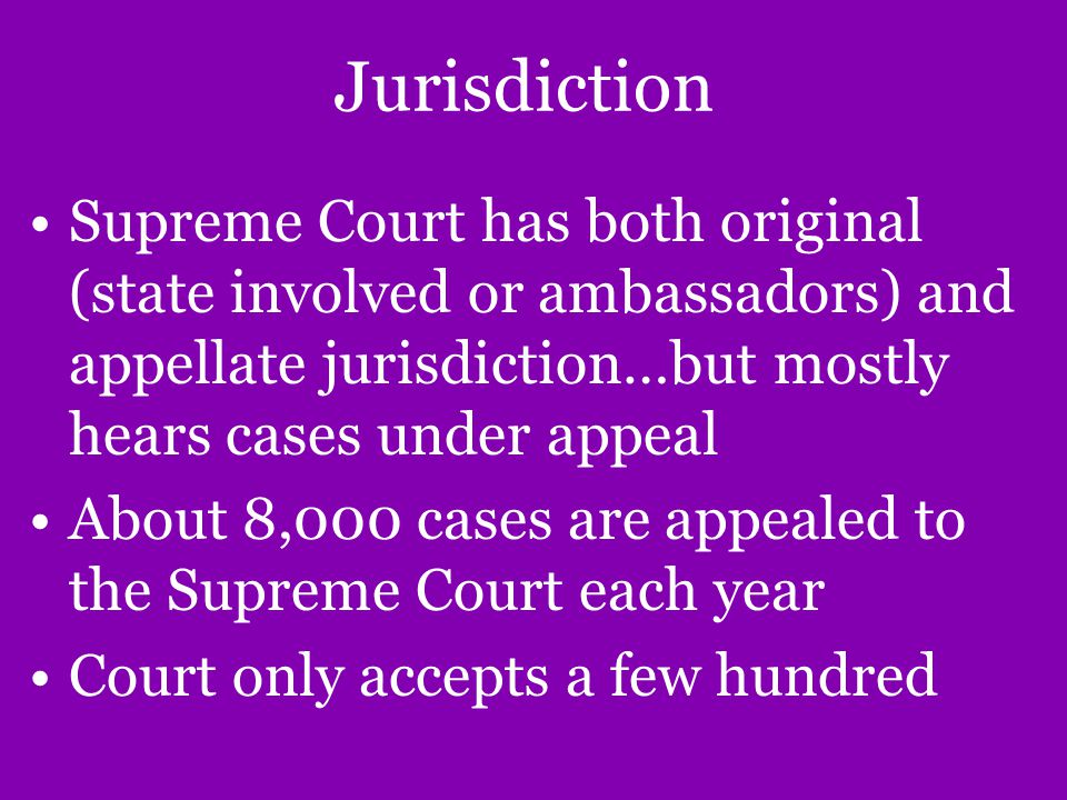 Jurisdiction Supreme Court has both original (state involved or ambassadors) and appellate jurisdiction…but mostly hears cases under appeal About 8,000 cases are appealed to the Supreme Court each year Court only accepts a few hundred