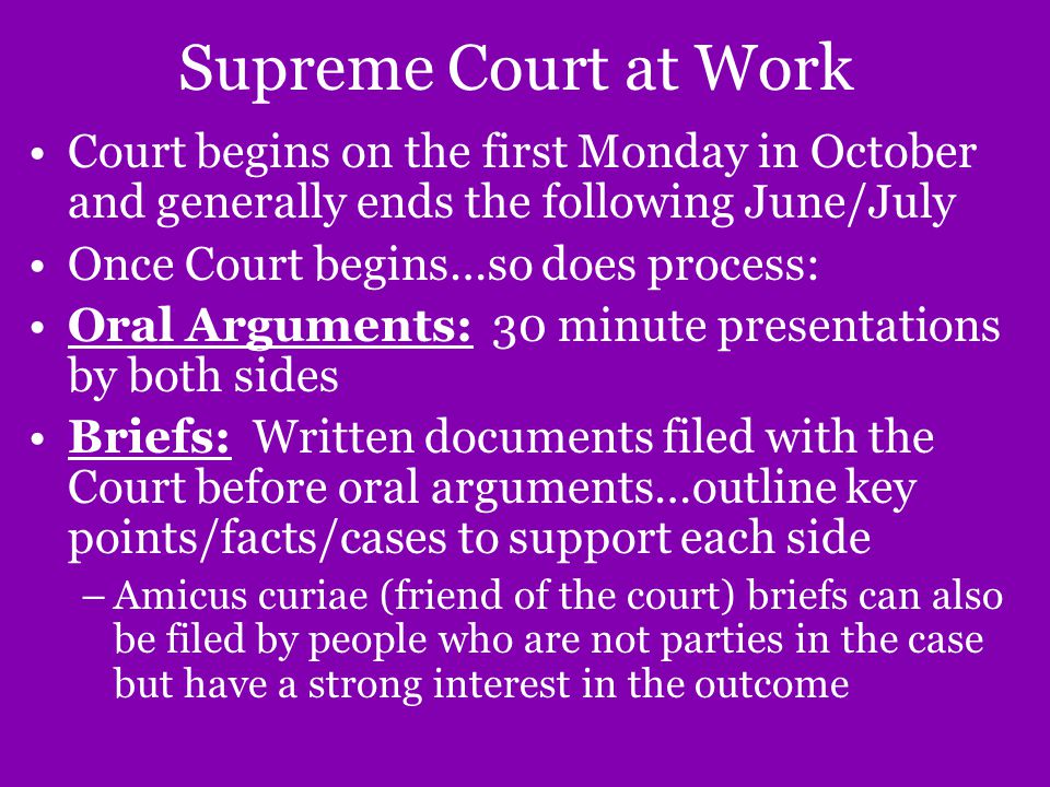 Supreme Court at Work Court begins on the first Monday in October and generally ends the following June/July Once Court begins…so does process: Oral Arguments: 30 minute presentations by both sides Briefs: Written documents filed with the Court before oral arguments…outline key points/facts/cases to support each side –Amicus curiae (friend of the court) briefs can also be filed by people who are not parties in the case but have a strong interest in the outcome