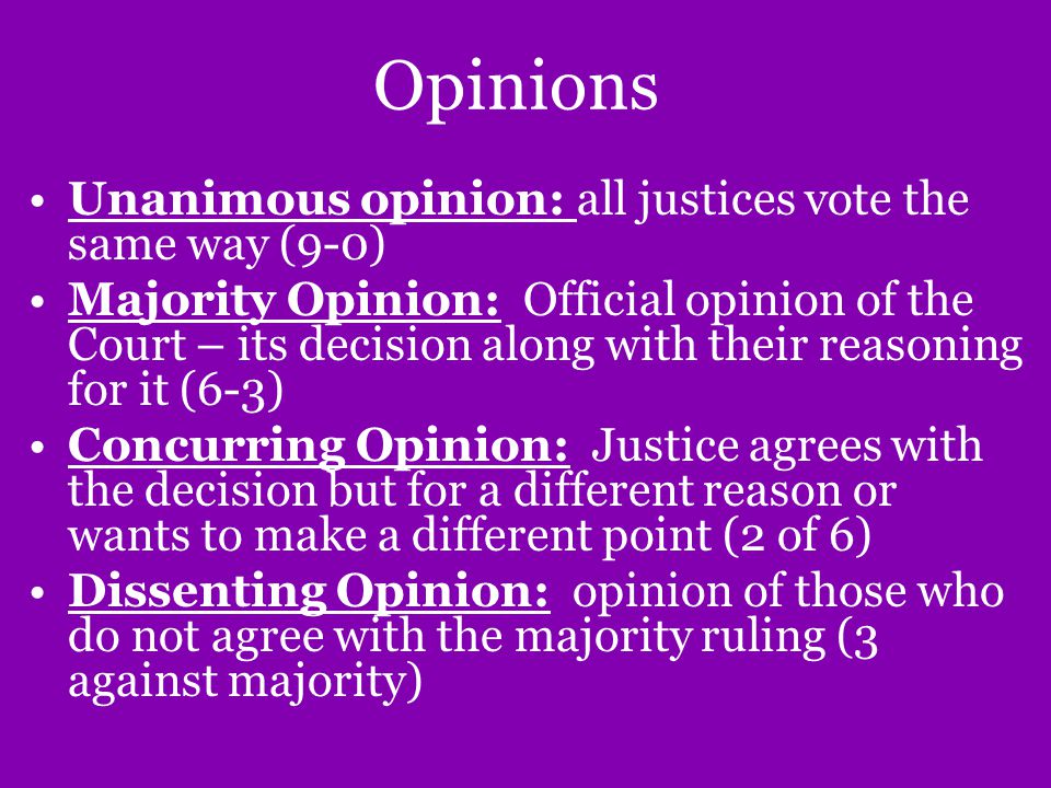 Opinions Unanimous opinion: all justices vote the same way (9-0) Majority Opinion: Official opinion of the Court – its decision along with their reasoning for it (6-3) Concurring Opinion: Justice agrees with the decision but for a different reason or wants to make a different point (2 of 6) Dissenting Opinion: opinion of those who do not agree with the majority ruling (3 against majority)
