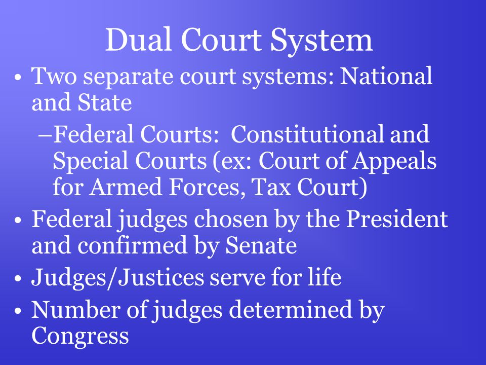 Dual Court System Two separate court systems: National and State –Federal Courts: Constitutional and Special Courts (ex: Court of Appeals for Armed Forces, Tax Court) Federal judges chosen by the President and confirmed by Senate Judges/Justices serve for life Number of judges determined by Congress