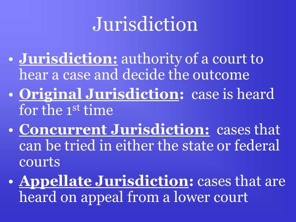 Jurisdiction Jurisdiction: authority of a court to hear a case and decide the outcome Original Jurisdiction: case is heard for the 1 st time Concurrent Jurisdiction: cases that can be tried in either the state or federal courts Appellate Jurisdiction: cases that are heard on appeal from a lower court