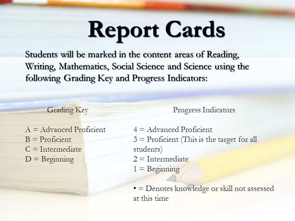 Report Cards Students will be marked in the content areas of Reading, Writing, Mathematics, Social Science and Science using the following Grading Key and Progress Indicators: Grading Key A = Advanced Proficient B = Proficient C = Intermediate D = Beginning Progress Indicators 4 = Advanced Proficient 3 = Proficient (This is the target for all students) 2 = Intermediate 1 = Beginning = Denotes knowledge or skill not assessed at this time