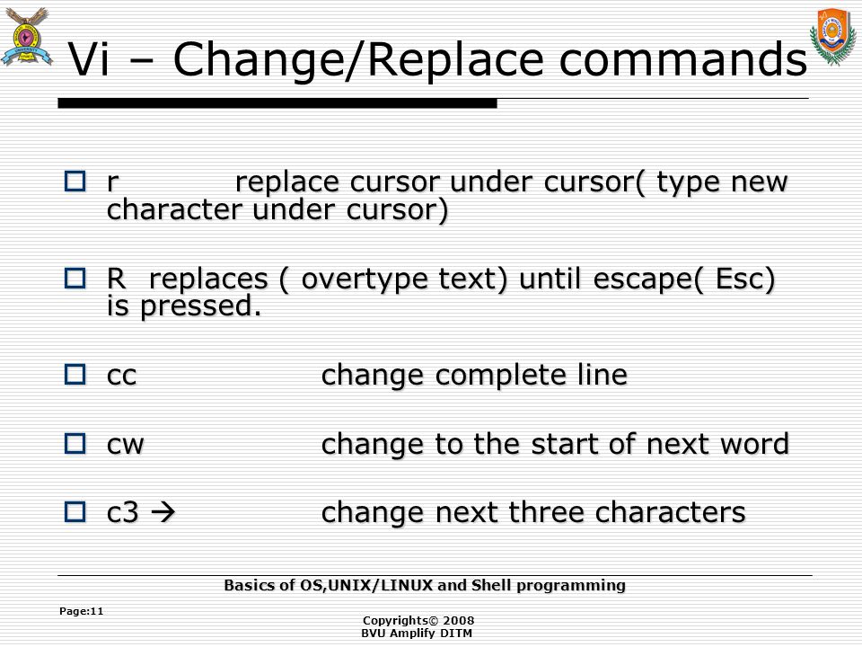 Copyrights© 2008 BVU Amplify DITM Basics of OS,UNIX/LINUX and Shell programming Page:11 Vi – Change/Replace commands  r replace cursor under cursor( type new character under cursor)  Rreplaces ( overtype text) until escape( Esc) is pressed.